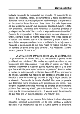 213 Chávez es Fútbol
todavía despierta la curiosidad del mundo. El movimiento es
objeto de debates, libros, documentales y tesis académicas.
Sócrates nunca se preocupó por el hecho de que la experiencia
no ha sido implementada en otros clubs: “Lo más importante
es que podemos probar que cualquier sociedad puede y debe
ser igualitaria. Tenemos que renunciar a nuestros poderes y
privilegios en favor del bien común. La opresión no es imbatible”.
Cuando le preguntaban a Sócrates acerca de sus ídolos en el
fútbol, siempre daba la misma respuesta: “No tengo ídolos en
el fútbol. Mis héroes son el Che Guevara y Fidel Castro”. Y
recordaba, siempre con buen humor, la historia de su hijo menor:
“Cuando le puse a uno de mis hijos Fidel, mi madre me dijo: ´Es
un nombre un poco fuerte para un niño´. Y le respondí: “Madre,
mira lo que me hiciste a mí”.
En 2010, en una entrevista con la BBC de Londres, dijo:
“Si yo estuviera en el otro lado y no del lado de la gente, no se
podría oír mis opiniones”. De hecho, sus opiniones siempre han
tenido una gran repercusión – y no sólo en Brasil. En 1996, el
coronel Muammar al-Gaddafi quería reunirse con él y le pidió
que fuera a Libia para tratar “un tema importante”. Aún sin saber
el motivo de la inesperada invitación, la aceptó. En el aeropuerto
de Trípoli, Sócrates fue recibido por soldados armados que lo
llevaron a una tienda de lujo situada en algún lugar perdido en
el desierto. Dentro de la tienda, Gaddafi hizo una propuesta:
que Sócrates fuera candidato a la presidencia de Brasil. Para
elegirlo, inyectaría muchos millones de dólares en su campaña
política. Sócrates agradeció, pero declinó la oferta. “Todavía no
creo que la conversación ocurrió... A veces tengo la sensación
de que todo era un sueño absurdo, una locura”, dijo.
A lo largo de su carrera futbolística, incluso después,
Sócrates participó activamente en la vida política y cultural
del país. Fue importante voz en la lucha contra la dictadura,
 