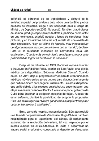 Chávez es Fútbol 214
defendió los derechos de los trabajadores y disfrutó de la
amistad especial del presidente Luiz Inácio Lula da Silva y otros
políticos de izquierda. Llegó a ser sondeado para el cargo de
Ministro de Deportes en 2003. No aceptó. También grabó discos
de samba, produjo espectáculos teatrales, participó como actor
en una telenovela, escribió poesía y letras de canciones, hizo
pinturas, y en los últimos años fue columnista de una revista de
gran circulación. “Soy del signo de Acuario, muy introspectivo;
de alguna manera, busco comunicarme con el mundo”, declaró.
Para él, la búsqueda incesante de actividades tenía una
explicación: “Cuanto más conocimiento se adquiere, mayor es la
posibilidad de lograr un cambio en la sociedad”.
Después de retirarse, en 1989, Sócrates volvió a estudiar
e inauguró en Ribeirao Preto, interior de Sao Paulo, una clínica
médica para deportistas: “Sócrates Medicine Center”. Cuando
murió, en 2011, dejó el proyecto interrumpido de crear unidades
médicas móviles en las zonas pobres para diagnosticar la gente
que no tiene dinero para pagar el tratamiento. La cirrosis hepática,
que sufrió debido a los excesos de alcohol, se encontraba en una
etapa avanzada cuando el Doctor fue invitado por el gobierno de
Cuba para entrenar la selección nacional de fútbol. A pesar de
estar enfermo, planteó la posibilidad de aceptar la propuesta.
Hizo una sóla exigencia: “Quiero ganar como cualquier trabajador
cubano. No aceptaré privilegios”.
En su cama de hospital, meses después, Sócrates recibió
una llamada del presidente de Venezuela, Hugo Chávez, también
hospitalizado para el tratamiento del cáncer. El comandante
supremo de la revolución bolivariana, tal vez inspirado por el
interés cubano en el ex-futbolista, lo invita a desarrollar un
trabajo social y educativo conectado al deporte en Venezuela.
 