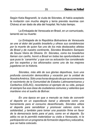 215 Chávez es Fútbol
Según Katia Bagnarelli, la viuda de Sócrates, él había aceptado
la invitación con mucha alegría y tenía previsto reunirse con
Chávez al ser dado de alta del hospital. No hubo tiempo.
	 La Embajada de Venezuela en Brasil, en un comunicado,
lamentó así su muerte:
	 La Embajada de la República Bolivariana de Venezuela
se une al dolor del pueblo brasileño y ofrece sus condolencias
por la muerte de quien fue uno de los más destacados atletas
de Brasil y de nuestro continente, Sócrates Brasileiro Sampaio
de Souza Vieira de Oliveira. Dr. Sócrates, como los brasileños
llaman con cariño, honró a Brasil en todas las oportunidades en
que puso la ´canarinha´ y que con su actuación fue considerado
por los expertos y los aficionados como uno de los mejores
jugadores en la historia.
	 Sócrates, más allá de sus glorias deportivas, tuvo una
profunda convicción democrática y vocación por la unidad de
NuestraAmérica. Sólo unas horas después de que se conmemora
el nacimiento de la Comunidad de Estados Latinoamericanos y
Caribeños (CELAC), recordamos el ejemplo de su vida, porque
él siempre fue esa clase de ciudadanos comunes y valientes que
mantiene vivo el sueño de Bolívar.
	 En una época en que a menudo se trata de convertir
el deporte en un espectáculo banal y alienante como una
herramienta para el consumo desenfrenado, Sócrates utiliza
el deporte para sensibilizar y promover valores como la
solidaridad, y también para tomar una posición firme en favor
de la democracia tanto para el país, como en el deporte. Su
adiós no se le permitió materializar su visita a Venezuela, ni la
participación en un programa de formación deportiva y educativa,
que se había colocado.
 