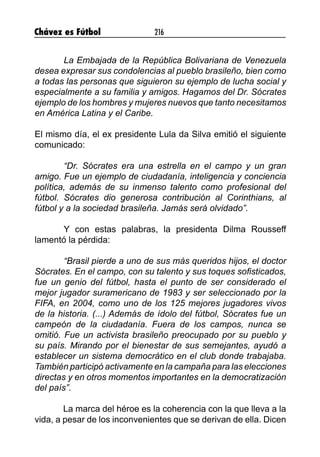 Chávez es Fútbol 216
	 La Embajada de la República Bolivariana de Venezuela
desea expresar sus condolencias al pueblo brasileño, bien como
a todas las personas que siguieron su ejemplo de lucha social y
especialmente a su familia y amigos. Hagamos del Dr. Sócrates
ejemplo de los hombres y mujeres nuevos que tanto necesitamos
en América Latina y el Caribe.
El mismo día, el ex presidente Lula da Silva emitió el siguiente
comunicado:
	 “Dr. Sócrates era una estrella en el campo y un gran
amigo. Fue un ejemplo de ciudadanía, inteligencia y conciencia
política, además de su inmenso talento como profesional del
fútbol. Sócrates dio generosa contribución al Corinthians, al
fútbol y a la sociedad brasileña. Jamás será olvidado”.
	 Y con estas palabras, la presidenta Dilma Rousseff
lamentó la pérdida:
	 “Brasil pierde a uno de sus más queridos hijos, el doctor
Sócrates. En el campo, con su talento y sus toques sofisticados,
fue un genio del fútbol, hasta el punto de ser considerado el
mejor jugador suramericano de 1983 y ser seleccionado por la
FIFA, en 2004, como uno de los 125 mejores jugadores vivos
de la historia. (...) Además de ídolo del fútbol, ​​Sócrates fue un
campeón de la ciudadanía. Fuera de los campos, nunca se
omitió. Fue un activista brasileño preocupado por su pueblo y
su país. Mirando por el bienestar de sus semejantes, ayudó a
establecer un sistema democrático en el club donde trabajaba.
También participó activamente en la campaña para las elecciones
directas y en otros momentos importantes en la democratización
del país”.
La marca del héroe es la coherencia con la que lleva a la
vida, a pesar de los inconvenientes que se derivan de ella. Dicen
 