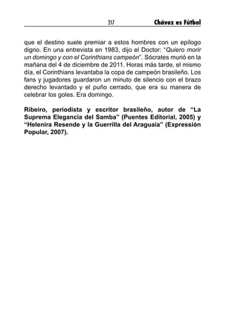 217 Chávez es Fútbol
que el destino suele premiar a estos hombres con un epílogo
digno. En una entrevista en 1983, dijo el Doctor: “Quiero morir
un domingo y con el Corinthians campeón”. Sócrates murió en la
mañana del 4 de diciembre de 2011. Horas más tarde, el mismo
día, el Corinthians levantaba la copa de campeón brasileño. Los
fans y jugadores guardaron un minuto de silencio con el brazo
derecho levantado y el puño cerrado, que era su manera de
celebrar los goles. Era domingo.
Ribeiro, periodista y escritor brasileño, autor de “La
Suprema Elegancia del Samba” (Puentes Editorial, 2005) y
“Helenira Resende y la Guerrilla del Araguaia” (Expressión
Popular, 2007). 
 