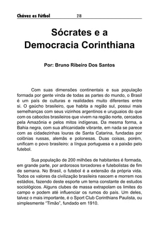 Chávez es Fútbol 218
Sócrates e a
Democracia Corinthiana
Por: Bruno Ribeiro Dos Santos
Com suas dimensões continentais e sua população
formada por gente vinda de todas as partes do mundo, o Brasil
é um país de culturas e realidades muito diferentes entre
si. O gaúcho brasileiro, que habita a região sul, possui mais
semelhanças com seus vizinhos argentinos e uruguaios do que
com os caboclos brasileiros que vivem na região norte, cercados
pela Amazônia e pelos mitos indígenas. Da mesma forma, a
Bahia negra, com sua africanidade vibrante, em nada se parece
com as cidadezinhas louras de Santa Catarina, fundadas por
colônias russas, alemãs e polonesas. Duas coisas, porém,
unificam o povo brasileiro: a língua portuguesa e a paixão pelo
futebol.
Sua população de 200 milhões de habitantes é formada,
em grande parte, por ardorosos torcedores e futebolistas de fim
de semana. No Brasil, o futebol é a extensão da própria vida.
Todos os valores da civilização brasileira nascem e morrem nos
estádios, fazendo deste esporte um tema constante de estudos
sociológicos. Alguns clubes de massa extrapolam os limites do
campo e podem até influenciar os rumos do país. Um deles,
talvez o mais importante, é o Sport Club Corinthians Paulista, ou
simplesmente “Timão”, fundado em 1910.
 