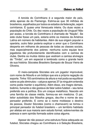 219 Chávez es Fútbol
A torcida do Corinthians é a segunda maior do país,
atrás apenas da do Flamengo. Estima-se que 30 milhões de
brasileiros, espalhados por todos os estados da federação, sejam
corintianos. É quase uma Venezuela inteira. Ou duas vezes a
população do Chile. Ou dez vezes a população do Uruguai! Não
por acaso, a torcida do Corinthians é chamada de “Nação”. Se
este clube fosse um país, estaria entre os maiores da América
Latina em número de habitantes. Além de sua origem popular e
operária, outro fator poderia explicar o amor que o Corinthians
desperta em milhares de pessoas de todas as classes sociais,
mas especialmente dos pobres: nenhuma outra equipe teve
jogadores tão profundamente identificados com a camisa do
clube. Dentre os muitos ídolos que vestiram a camisa alvinegra
do “Timão”, um em especial é lembrado como o grande herói
de sua história: Sócrates Brasileiro Sampaio de Souza Vieira de
Oliveira.
O meio-campista Sócrates era um jogador improvável,
com nome de filósofo e um biótipo que era a própria negação do
esporte. Tinha 193 centímetros de altura e mal podia se equilibrar
sobre os pés diminutos – calçava apenas 37 (e ninguém entendia
como podia manter o equilíbrio). Além disso, era magro demais,
boêmio, fumante e não gostava de falar sobre futebol – seu tema
preferido era a política. Era um craque metafísico. Nascido em
uma família de classe média, formou-se em medicina. O pai,
leitor autodidata dos filósofos gregos, deu-lhe o nome de seu
pensador preferido. E como se o nome moldasse o destino
da pessoa, Doutor Sócrates (como o chamavam) se tornou o
principal pensador do futebol brasileiro – um território habitado
por atletas em sua maioria sem estudo formal, sobreviventes da
pobreza e sem opinião formada sobre coisa alguma.
Apesar de não possuir uma estrutura física adequada ao
futebol, Sócrates chegou ao Corinthians e à Seleção Brasileira,
 