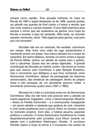 Chávez es Fútbol 220
sempre como capitão. Teve atuação brilhante na Copa do
Mundo de 1982 e papel destacado na de 1986, quando perdeu
um pênalti nas quartas de final contra a França e decidiu que
não mais vestiria a camisa amarela. O erro fatal enterraria para
sempre o sonho que ele acalentava de ganhar uma Copa do
Mundo e levantar a taça de campeão. Mais tarde, ao recordar
aqueles momentos, disse: “Não jogamos para ganhar, mas para
que nos recordem”.
Sócrates não era um velocista. Na verdade, caminhava
em campo. Mas tinha uma visão de jogo extraordinária e
raramente errava um passe. Sua marca pessoal era o toque de
calcanhar. Em plena ditadura, durante um treino contra a equipe
da Polícia Militar, cobrou um pênalti de costas para o goleiro,
com o calcanhar. Quase saiu de campo algemado. A grande
contribuição de Sócrates ao futebol, porém, não foram os muitos
gols que marcou pelo Corinthians e pela Seleção Brasileira,
mas o movimento que deflagrou e que ficou conhecido como
Democracia Corinthiana. Apesar da perseguição da imprensa
conservadora, das tentativas de sabotagem dentro do próprio
clube e das ameaças de um decadente governo militar, o
movimento sobreviveu quatro anos (1981 a 1985).
Sócrates foi o líder e o principal porta-voz da Democracia
Corinthiana. Mas ela não teria sido possível sem a adesão de
outros jogadores engajados, como o lateral-esquerdo Wladimir
– filiado ao Partido Comunista – e o centroavante Casagrande
– um jovem rebelde e cabeludo que gostava de rock, maconha
e vivia tendo problemas com a polícia. Eram os homens certos
no momento propício. Com eles, o futebol assumiu aspectos
políticos e culturais. O nome Democracia Corinthiana foi criado
despretensiosamente pelo jornalista Juca Kfouri durante um
debate com o publicitário Washington Olivetto. O corintiano
Olivetto captou a força do termo e a incorporou nas costas da
 