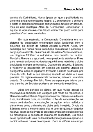 221 Chávez es Fútbol
camisa do Corinthians. Numa época em que a publicidade no
uniforme ainda não existia no futebol, o Corinthians foi o primeiro
a adotá-la como ferramenta de comunicação. Não de um produto,
mas de uma ideologia. Além de “Democracia Corinthiana”, a
equipe se apresentava com frases como “Eu quero votar para
presidente” em suas camisetas.
Em sua essência, a Democracia Corinthiana era um
sistema de autogestão encampado pelos jogadores com a
anuência do diretor de futebol Adilson Monteiro Alves, um
sociólogo que nunca havia trabalhado com atletas e assumiu o
cargo após a derrota, nas urnas, do presidente Vicente Matheus,
um dirigente folclórico e autoritário, mas querido por muitos.
Monteiro Alves era a aposta do novo presidente Waldemar Pires
para renovar as ideias retrógradas que há anos mantinha o clube
endividado e preso ao fracasso. Quando ele assumiu, Sócrates
e Wladimir já idealizavam em silêncio um sistema utópico de
autogestão, onde os jogadores tivessem o direito de decidir, por
meio do voto, tudo o que dissesse respeito ao clube e a eles
próprios. No regime escravocrata do futebol, esta era uma ideia
ousada. O sociólogo Monteiro Alves era a peça que faltava para
que o sonho de Sócrates pudesse ser colocado em prática.
Após um período de testes, em que muitos atletas se
recusavam a participar das votações por medo de represália, a
Democracia Corinthiana foi ganhando corpo. Passou-se a decidir
tudo, literalmente tudo, no vestiário: o fim da concentração, as
novas contratações, a escalação da equipe, férias, salários e
até a forma como o dinheiro do clube seria investido. O voto de
Sócrates tinha o mesmo peso que o voto de qualquer jogador
reserva, assim como o voto do presidente valia tanto quanto o voto
do massagista. A decisão da maioria era respeitada. Era como
se os operários de uma multinacional começassem a opinar e a
decidir sobre os rumos da empresa. Com as vitórias em campo
 