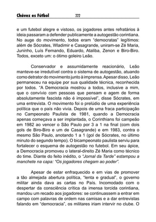 Chávez es Fútbol 222
e um futebol alegre e vistoso, os jogadores antes refratários à
ideia passaram a defender publicamente a autogestão corintiana.
No auge do movimento, todos eram “democratas” legítimos:
além de Sócrates, Wladimir e Casagrande, uniram-se Zé Maria,
Juninho, Luís Fernando, Eduardo, Ataliba, Zenon e Biro-Biro.
Todos, exceto um: o ótimo goleiro Leão.
	 Conservador e assumidamente reacionário, Leão
manteve-se irredutível contra o sistema de autogestão, atuando
como detrator do movimento junto à imprensa.Apesar disso, Leão
permaneceu na equipe por sua qualidade técnica, reconhecida
por todos. “A Democracia mostrou a todos, inclusive a mim,
que o convívio com pessoas que pensam e agem de forma
absolutamente fascista não é impossível”, disse Sócrates, em
uma entrevista. O movimento foi o prelúdio de uma experiência
política que o país não vivia. Depois de uma fraca participação
no Campeonato Paulista de 1981, quando a Democracia
apenas começava a ser implantada, o Corinthians foi campeão
em 1982 ao vencer o São Paulo por 3 a 1 na final (com dois
gols de Biro-Biro e um de Casagrande) e em 1983, contra o
mesmo São Paulo, anotando 1 a 1 (gol de Sócrates, no último
minuto do segundo tempo). O bicampeonato paulista serviu para
fortalecer o esquema de autogestão no futebol. Em seu ápice,
a Democracia promoveu o lateral-direito Zé Maria como técnico
do time. Diante do feito inédito, o “Jornal da Tarde” estampou a
manchete na capa: “Os jogadores chegam ao poder”.
	 Apesar de estar enfraquecido e em vias de promover
a tão almejada abertura política, “lenta e gradual”, o governo
militar ainda dava as cartas no País. Incomodado com o
despertar da consciência crítica da imensa torcida corintiana,
mandou um recado aos jogadores: se continuassem a entrar em
campo com palavras de ordem nas camisas e a dar entrevistas
falando em “democracia”, os militares iriam intervir no clube. O
 