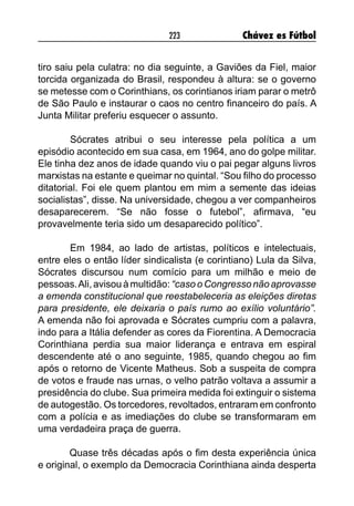 223 Chávez es Fútbol
tiro saiu pela culatra: no dia seguinte, a Gaviões da Fiel, maior
torcida organizada do Brasil, respondeu à altura: se o governo
se metesse com o Corinthians, os corintianos iriam parar o metrô
de São Paulo e instaurar o caos no centro financeiro do país. A
Junta Militar preferiu esquecer o assunto.
	 Sócrates atribui o seu interesse pela política a um
episódio acontecido em sua casa, em 1964, ano do golpe militar.
Ele tinha dez anos de idade quando viu o pai pegar alguns livros
marxistas na estante e queimar no quintal. “Sou filho do processo
ditatorial. Foi ele quem plantou em mim a semente das ideias
socialistas”, disse. Na universidade, chegou a ver companheiros
desaparecerem. “Se não fosse o futebol”, afirmava, “eu
provavelmente teria sido um desaparecido político”.
	 Em 1984, ao lado de artistas, políticos e intelectuais,
entre eles o então líder sindicalista (e corintiano) Lula da Silva,
Sócrates discursou num comício para um milhão e meio de
pessoas.Ali, avisou à multidão: “caso o Congresso não aprovasse
a emenda constitucional que reestabeleceria as eleições diretas
para presidente, ele deixaria o país rumo ao exílio voluntário”.
A emenda não foi aprovada e Sócrates cumpriu com a palavra,
indo para a Itália defender as cores da Fiorentina. A Democracia
Corinthiana perdia sua maior liderança e entrava em espiral
descendente até o ano seguinte, 1985, quando chegou ao fim
após o retorno de Vicente Matheus. Sob a suspeita de compra
de votos e fraude nas urnas, o velho patrão voltava a assumir a
presidência do clube. Sua primeira medida foi extinguir o sistema
de autogestão. Os torcedores, revoltados, entraram em confronto
com a polícia e as imediações do clube se transformaram em
uma verdadeira praça de guerra.
Quase três décadas após o fim desta experiência única
e original, o exemplo da Democracia Corinthiana ainda desperta
 