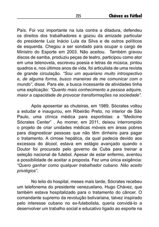 225 Chávez es Fútbol
País. Foi voz importante na luta contra a ditadura, defendeu
os direitos dos trabalhadores e gozou da amizade particular
do presidente Luiz Inácio Lula da Silva e de outros políticos
de esquerda. Chegou a ser sondado para ocupar o cargo de
Ministro do Esporte em 2003. Não aceitou. Também gravou
discos de samba, produziu peças de teatro, participou como ator
em uma telenovela, escreveu poesia e letras de música, pintou
quadros e, nos últimos anos de vida, foi articulista de uma revista
de grande circulação. “Sou um aquariano muito introspectivo
e, de alguma forma, busco maneiras de me comunicar com o
mundo”, disse. Para ele, a busca incessante de atividades tinha
uma explicação: “Quanto mais conhecimento a pessoa adquire,
maior a capacidade de provocar transformações na sociedade”.
Após aposentar as chuteiras, em 1989, Sócrates voltou
a estudar e inaugurou, em Ribeirão Preto, no interior de São
Paulo, uma clínica médica para esportistas: a “Medicine
Sócrates Center” . Ao morrer, em 2011, deixou interrompido
o projeto de criar unidades médicas móveis em áreas pobres
para diagnosticar pessoas que não têm dinheiro para pagar
o tratamento. A cirrose hepática, da qual padecia devido aos
excessos do álcool, estava em estágio avançado quando o
Doutor foi procurado pelo governo de Cuba para treinar a
seleção nacional de futebol. Apesar de estar enfermo, aventou
a possibilidade de aceitar a proposta. Fez uma única exigência:
“Quero ganhar como qualquer trabalhador cubano. Não aceito
priviégios”.
No leito do hospital, meses mais tarde, Sócrates recebeu
um telefonema do presidente venezuelano, Hugo Chávez, que
também estava hospitalizado para o tratamento do câncer. O
comandante supremo da revolução bolivariana, talvez inspirado
pelo interesse cubano no ex-futebolista, queria convidá-lo a
desenvolver um trabalho social e educativo ligado ao esporte na
 