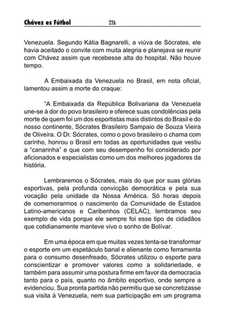 Chávez es Fútbol 226
Venezuela. Segundo Kátia Bagnarelli, a viúva de Sócrates, ele
havia aceitado o convite com muita alegria e planejava se reunir
com Chávez assim que recebesse alta do hospital. Não houve
tempo.
	 A Embaixada da Venezuela no Brasil, em nota oficial,
lamentou assim a morte do craque:
“A Embaixada da República Bolivariana da Venezuela
une-se à dor do povo brasileiro e oferece suas condolências pela
morte de quem foi um dos esportistas mais distintos do Brasil e do
nosso continente, Sócrates Brasileiro Sampaio de Souza Vieira
de Oliveira. O Dr. Sócrates, como o povo brasileiro o chama com
carinho, honrou o Brasil em todas as oportunidades que vestiu
a “canarinha” e que com seu desempenho foi considerado por
aficionados e especialistas como um dos melhores jogadores da
história.
	
Lembraremos o Sócrates, mais do que por suas glórias
esportivas, pela profunda convicção democrática e pela sua
vocação pela unidade da Nossa América. Só horas depois
de comemorarmos o nascimento da Comunidade de Estados
Latino-americanos e Caribenhos (CELAC), lembramos seu
exemplo de vida porque ele sempre foi esse tipo de cidadãos
que cotidianamente manteve vivo o sonho de Bolívar. 
Em uma época em que muitas vezes tenta-se transformar
o esporte em um espetáculo banal e alienante como ferramenta
para o consumo desenfreado, Sócrates utilizou o esporte para
conscientizar e promover valores como a solidariedade, e
também para assumir uma postura firme em favor da democracia
tanto para o país, quanto no âmbito esportivo, onde sempre a
evidenciou. Sua pronta partida não permitiu que se concretizasse
sua visita à Venezuela, nem sua participação em um programa
 