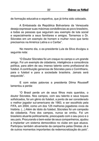 227 Chávez es Fútbol
de formação educativa e esportiva, que já tinha sido colocado.
A Embaixada da República Bolivariana da Venezuela
deseja expressar suas máximas condolências ao povo brasileiro,
a todas as pessoas que seguiram seu exemplo de luta social
e especialmente a seus familiares e amigos. Tornemos o Dr.
Sócrates em um exemplo de homem e mulher novo que tanto
precisamos na América Latina e o Caribe”.
	 No mesmo dia, o ex-presidente Lula da Silva divulgou a
seguinte nota:
“O Doutor Sócrates foi um craque no campo e um grande
amigo. Foi um exemplo de cidadania, inteligência e consciência
política, para além de seu imenso talento como profissional do
futebol. A contribuição generosa de Sócrates para o Corinthians,
para o futebol e para a sociedade brasileira. Jamais será
esquecido”.
	
	 E com estas palavras a presidenta Dilma Rousseff
lamentou a perda:
“O Brasil perde um de seus filhos mais queridos, o
doutor Sócrates. Nos campos, com seu talento e seus toques
sofisticados, foi um gênio do futebol, a ponto de ser considerado
o melhor jogador sul-americano de 1983, e ser escolhido pela
FIFA, em 2004, como um dos 125 melhores jogadores vivos da
história. (...) Além de ídolo do futebol, Sócrates foi um campeão
da cidadania. Fora dos campos, nunca se omitiu. Foi um
brasileiro atuante politicamente, preocupado com o seu povo e o
seu país. Procurando o bem-estar de seus companheiros, ajudou
a implantar um sistema democrático no clube em que atuava.
Participou também ativamente da campanha pelas Diretas Já e
de outros momentos importantes da redemocratização do país”.
 