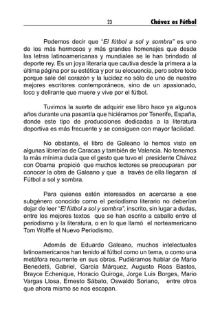 23 Chávez es Fútbol
	 Podemos decir que “El fútbol a sol y sombra” es uno
de los más hermosos y más grandes homenajes que desde
las letras latinoamericanas y mundiales se le han brindado al
deporte rey. Es un joya literaria que cautiva desde la primera a la
última página por su estética y por su elocuencia, pero sobre todo
porque sale del corazón y la lucidez no sólo de uno de nuestro
mejores escritores contemporáneos, sino de un apasionado,
loco y delirante que muere y vive por el fútbol.
 
	 Tuvimos la suerte de adquirir ese libro hace ya algunos
años durante una pasantía que hiciéramos por Tenerife, España,
donde este tipo de producciones dedicadas a la literatura
deportiva es más frecuente y se consiguen con mayor facilidad.
 
	 No obstante, el libro de Galeano lo hemos visto en
algunas librerías de Caracas y también de Valencia. No tenemos
la más mínima duda que el gesto que tuvo el  presidente Chávez
con Obama  propició  que muchos lectores se preocuparan  por
conocer la obra de Galeano y que  a  través de ella llegaran  al
Fútbol a sol y sombra.  
 
	 Para quienes estén interesados en acercarse a ese
subgénero conocido como el periodismo literario no deberían
dejar de leer “El fútbol a sol y sombra”, inscrito, sin lugar a dudas,
entre los mejores textos  que se han escrito a caballo entre el
periodismo y la literatura, o en lo que llamó  el norteamericano
Tom Wolffe el Nuevo Periodismo.
 
	 Además de Eduardo Galeano, muchos intelectuales
latinoamericanos han tenido al fútbol como un tema, o como una
metáfora recurrente en sus obras. Pudiéramos hablar de Mario
Benedetti, Gabriel, García Márquez, Augusto Roas Bastos,
Brayce Echenique, Horacio Quiroga, Jorge Luis Borges, Mario
Vargas Llosa, Ernesto Sábato, Oswaldo Soriano,   entre otros
que ahora mismo se nos escapan.
 