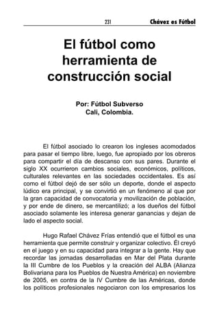 231 Chávez es Fútbol
El fútbol como
herramienta de
construcción social
Por: Fútbol Subverso
Cali, Colombia.
El fútbol asociado lo crearon los ingleses acomodados
para pasar el tiempo libre, luego, fue apropiado por los obreros
para compartir el día de descanso con sus pares. Durante el
siglo XX ocurrieron cambios sociales, económicos, políticos,
culturales relevantes en las sociedades occidentales. Es así
como el fútbol dejó de ser sólo un deporte, donde el aspecto
lúdico era principal, y se convirtió en un fenómeno al que por
la gran capacidad de convocatoria y movilización de población,
y por ende de dinero, se mercantilizó; a los dueños del fútbol
asociado solamente les interesa generar ganancias y dejan de
lado el aspecto social.
Hugo Rafael Chávez Frías entendió que el fútbol es una
herramienta que permite construir y organizar colectivo. Él creyó
en el juego y en su capacidad para integrar a la gente. Hay que
recordar las jornadas desarrolladas en Mar del Plata durante
la III Cumbre de los Pueblos y la creación del ALBA (Alianza
Bolivariana para los Pueblos de Nuestra América) en noviembre
de 2005, en contra de la IV Cumbre de las Américas, donde
los políticos profesionales negociaron con los empresarios los
 