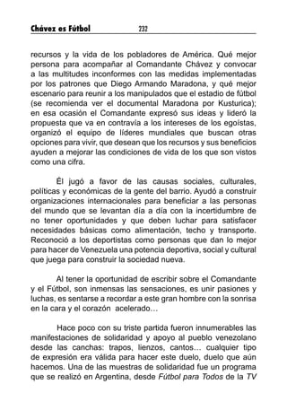 Chávez es Fútbol 232
recursos y la vida de los pobladores de América. Qué mejor
persona para acompañar al Comandante Chávez y convocar
a las multitudes inconformes con las medidas implementadas
por los patrones que Diego Armando Maradona, y qué mejor
escenario para reunir a los manipulados que el estadio de fútbol
(se recomienda ver el documental Maradona por Kusturica);
en esa ocasión el Comandante expresó sus ideas y lideró la
propuesta que va en contravía a los intereses de los egoístas,
organizó el equipo de líderes mundiales que buscan otras
opciones para vivir, que desean que los recursos y sus beneficios
ayuden a mejorar las condiciones de vida de los que son vistos
como una cifra.
Él jugó a favor de las causas sociales, culturales,
políticas y económicas de la gente del barrio. Ayudó a construir
organizaciones internacionales para beneficiar a las personas
del mundo que se levantan día a día con la incertidumbre de
no tener oportunidades y que deben luchar para satisfacer
necesidades básicas como alimentación, techo y transporte.
Reconoció a los deportistas como personas que dan lo mejor
para hacer de Venezuela una potencia deportiva, social y cultural
que juega para construir la sociedad nueva.
Al tener la oportunidad de escribir sobre el Comandante
y el Fútbol, son inmensas las sensaciones, es unir pasiones y
luchas, es sentarse a recordar a este gran hombre con la sonrisa
en la cara y el corazón acelerado…
	 Hace poco con su triste partida fueron innumerables las
manifestaciones de solidaridad y apoyo al pueblo venezolano
desde las canchas: trapos, lienzos, cantos… cualquier tipo
de expresión era válida para hacer este duelo, duelo que aún
hacemos. Una de las muestras de solidaridad fue un programa
que se realizó en Argentina, desde Fútbol para Todos de la TV
 