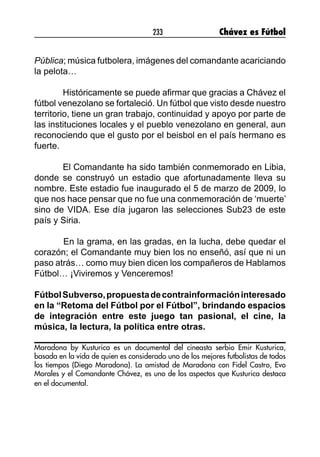 233 Chávez es Fútbol
Pública; música futbolera, imágenes del comandante acariciando
la pelota…
Históricamente se puede afirmar que gracias a Chávez el
fútbol venezolano se fortaleció. Un fútbol que visto desde nuestro
territorio, tiene un gran trabajo, continuidad y apoyo por parte de
las instituciones locales y el pueblo venezolano en general, aun
reconociendo que el gusto por el beisbol en el país hermano es
fuerte.
El Comandante ha sido también conmemorado en Libia,
donde se construyó un estadio que afortunadamente lleva su
nombre. Este estadio fue inaugurado el 5 de marzo de 2009, lo
que nos hace pensar que no fue una conmemoración de ‘muerte’
sino de VIDA. Ese día jugaron las selecciones Sub23 de este
país y Siria.
	
	 En la grama, en las gradas, en la lucha, debe quedar el
corazón; el Comandante muy bien los no enseñó, así que ni un
paso atrás… como muy bien dicen los compañeros de Hablamos
Fútbol… ¡Viviremos y Venceremos!
FútbolSubverso,propuestadecontrainformacióninteresado
en la “Retoma del Fútbol por el Fútbol”, brindando espacios
de integración entre este juego tan pasional, el cine, la
música, la lectura, la política entre otras.
Maradona by Kusturica es un documental del cineasta serbio Emir Kusturica,
basada en la vida de quien es considerado uno de los mejores futbolistas de todos
los tiempos (Diego Maradona). La amistad de Maradona con Fidel Castro, Evo
Morales y el Comandante Chávez, es uno de los aspectos que Kusturica destaca
en el documental.
 