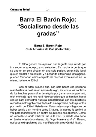 Chávez es Fútbol 234
Barra El Barón Rojo:
“Socialismo desde las
gradas”
Barra El Barón Rojo
Club América de Cali (Colombia)
El fútbol genera tanta pasión que la gente deja la vida por
ir a seguir a su equipo, a su selección. Es mucha la gente que
se une en un sólo círculo, en una sola pasión, en un sólo ideal
que es alentar a su equipo; y a pesar de diferencias ideológicas,
pueden formar un único conjunto de muchas expresiones en un
mismo recinto: el fútbol.
Con el fútbol sucede que, con sólo hacer una pancarta
manifiestas tu postura en contra de algo, así como los canticos
de los hinchas para saltar de alegría por ganar un campeonato,
o un mensaje que nos hará recordar a los que se han ido, hasta
cantos para demostrar nuestra inconformidad con las directivas
o con los malos gobiernos; todo ello es expresión de los pueblos
por medio del fútbol. Ustedes en Venezuela son privilegiados de
haber tenido a un hombre como Chávez, al que no le tembló la
voz para manifestarse en contra de quienes nos oprimen. Cómo
no recordar cuando Chávez fue a la ONU y desde esa sede
en territorio estadounidense, dijo “Aquí huele a azufre”. Bueno,
nosotros extrapolamos esa manifestación a través del fútbol.
 