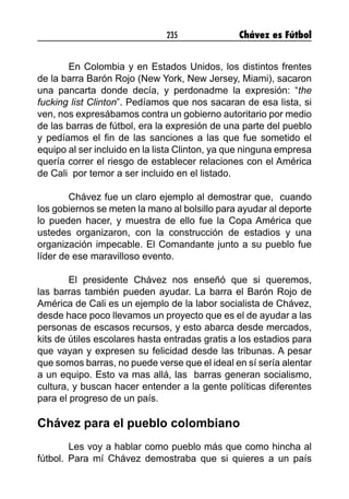 235 Chávez es Fútbol
En Colombia y en Estados Unidos, los distintos frentes
de la barra Barón Rojo (New York, New Jersey, Miami), sacaron
una pancarta donde decía, y perdonadme la expresión: “the
fucking list Clinton”. Pedíamos que nos sacaran de esa lista, si
ven, nos expresábamos contra un gobierno autoritario por medio
de las barras de fútbol, era la expresión de una parte del pueblo
y pedíamos el fin de las sanciones a las que fue sometido el
equipo al ser incluido en la lista Clinton, ya que ninguna empresa
quería correr el riesgo de establecer relaciones con el América
de Cali por temor a ser incluido en el listado.
Chávez fue un claro ejemplo al demostrar que, cuando
los gobiernos se meten la mano al bolsillo para ayudar al deporte
lo pueden hacer, y muestra de ello fue la Copa América que
ustedes organizaron, con la construcción de estadios y una
organización impecable. El Comandante junto a su pueblo fue
líder de ese maravilloso evento.
El presidente Chávez nos enseñó que si queremos,
las barras también pueden ayudar. La barra el Barón Rojo de
América de Cali es un ejemplo de la labor socialista de Chávez,
desde hace poco llevamos un proyecto que es el de ayudar a las
personas de escasos recursos, y esto abarca desde mercados,
kits de útiles escolares hasta entradas gratis a los estadios para
que vayan y expresen su felicidad desde las tribunas. A pesar
que somos barras, no puede verse que el ideal en sí sería alentar
a un equipo. Esto va mas allá, las barras generan socialismo,
cultura, y buscan hacer entender a la gente políticas diferentes
para el progreso de un país.
Chávez para el pueblo colombiano
Les voy a hablar como pueblo más que como hincha al
fútbol. Para mí Chávez demostraba que si quieres a un país
 