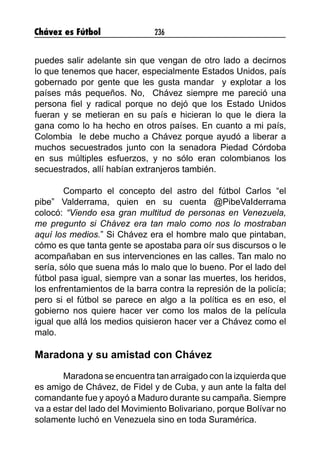 Chávez es Fútbol 236
puedes salir adelante sin que vengan de otro lado a decirnos
lo que tenemos que hacer, especialmente Estados Unidos, país
gobernado por gente que les gusta mandar y explotar a los
países más pequeños. No, Chávez siempre me pareció una
persona fiel y radical porque no dejó que los Estado Unidos
fueran y se metieran en su país e hicieran lo que le diera la
gana como lo ha hecho en otros países. En cuanto a mi país,
Colombia le debe mucho a Chávez porque ayudó a liberar a
muchos secuestrados junto con la senadora Piedad Córdoba
en sus múltiples esfuerzos, y no sólo eran colombianos los
secuestrados, allí habían extranjeros también.
Comparto el concepto del astro del fútbol Carlos “el
pibe” Valderrama, quien en su cuenta @PibeVaIderrama
colocó: “Viendo esa gran multitud de personas en Venezuela,
me pregunto si Chávez era tan malo como nos lo mostraban
aquí los medios.” Si Chávez era el hombre malo que pintaban,
cómo es que tanta gente se apostaba para oír sus discursos o le
acompañaban en sus intervenciones en las calles. Tan malo no
sería, sólo que suena más lo malo que lo bueno. Por el lado del
fútbol pasa igual, siempre van a sonar las muertes, los heridos,
los enfrentamientos de la barra contra la represión de la policía;
pero si el fútbol se parece en algo a la política es en eso, el
gobierno nos quiere hacer ver como los malos de la película
igual que allá los medios quisieron hacer ver a Chávez como el
malo.
Maradona y su amistad con Chávez
Maradona se encuentra tan arraigado con la izquierda que
es amigo de Chávez, de Fidel y de Cuba, y aun ante la falta del
comandante fue y apoyó a Maduro durante su campaña. Siempre
va a estar del lado del Movimiento Bolivariano, porque Bolívar no
solamente luchó en Venezuela sino en toda Suramérica.
 