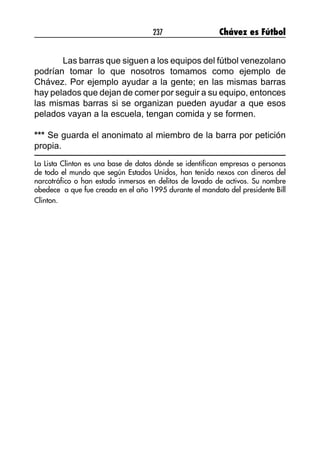 237 Chávez es Fútbol
Las barras que siguen a los equipos del fútbol venezolano
podrían tomar lo que nosotros tomamos como ejemplo de
Chávez. Por ejemplo ayudar a la gente; en las mismas barras
hay pelados que dejan de comer por seguir a su equipo, entonces
las mismas barras si se organizan pueden ayudar a que esos
pelados vayan a la escuela, tengan comida y se formen.
*** Se guarda el anonimato al miembro de la barra por petición
propia.
La Lista Clinton es una base de datos dónde se identifican empresas o personas
de todo el mundo que según Estados Unidos, han tenido nexos con dineros del
narcotráfico o han estado inmersos en delitos de lavado de activos. Su nombre
obedece a que fue creada en el año 1995 durante el mandato del presidente Bill
Clinton.
	
 