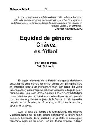 Chávez es Fútbol 238
“(…) Yo estoy comprometido, no tengo más nada que hacer en
esta vida sino luchar por la unidad de todos, y sobre todo ayudar a
fortalecer los movimientos unitarios de las mujeres en Venezuela, en
América Latina y en el mundo”
Chávez; Caracas, 2003
Equidad de género:
Chávez
es fútbol
Por: Helena Parra
Cali, Colombia.
En algún momento de la historia mis genes decidieron
encasillarme en el género femenino, donde por “principios” sólo
se concebía jugar a las muñecas y soñar con algún día vestir
tacones altos y poseer figuras esbeltas y esperar la llegada de un
príncipe azul. Un día de tantos, empecé a sentir incomodidad por
estas prácticas que me querían ser inducidas al ser comparada
con mis primas y demás mujeres de la familia, lo mío era estar
trepada en los árboles, lo mío era jugar fútbol en la cuadra y
apostar la gaseosa.
Con el paso del tiempo y la formación de mis criterios
y concepciones del mundo, decidí entregarme al fútbol como
cualquier hermanita de la caridad a un profeta, la encrucijada
era cómo lograr un equilibrio. Fue ahí donde empecé un largo
 