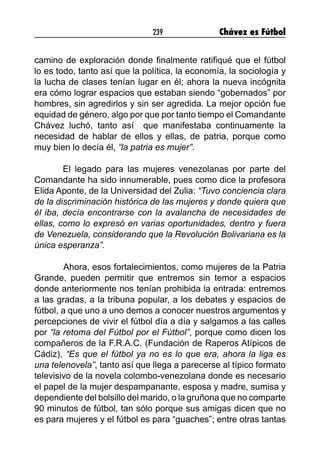 239 Chávez es Fútbol
camino de exploración donde finalmente ratifiqué que el fútbol
lo es todo, tanto así que la política, la economía, la sociología y
la lucha de clases tenían lugar en él; ahora la nueva incógnita
era cómo lograr espacios que estaban siendo “gobernados” por
hombres, sin agredirlos y sin ser agredida. La mejor opción fue
equidad de género, algo por que por tanto tiempo el Comandante
Chávez luchó, tanto así que manifestaba continuamente la
necesidad de hablar de ellos y ellas, de patria, porque como
muy bien lo decía él, “la patria es mujer”.
El legado para las mujeres venezolanas por parte del
Comandante ha sido innumerable, pues como dice la profesora
Elida Aponte, de la Universidad del Zulia: “Tuvo conciencia clara
de la discriminación histórica de las mujeres y donde quiera que
él iba, decía encontrarse con la avalancha de necesidades de
ellas, como lo expresó en varias oportunidades, dentro y fuera
de Venezuela, considerando que la Revolución Bolivariana es la
única esperanza”.
	 Ahora, esos fortalecimientos, como mujeres de la Patria
Grande, pueden permitir que entremos sin temor a espacios
donde anteriormente nos tenían prohibida la entrada: entremos
a las gradas, a la tribuna popular, a los debates y espacios de
fútbol, a que uno a uno demos a conocer nuestros argumentos y
percepciones de vivir el fútbol día a día y salgamos a las calles
por “la retoma del Fútbol por el Fútbol”, porque como dicen los
compañeros de la F.R.A.C. (Fundación de Raperos Atípicos de
Cádiz), “Es que el fútbol ya no es lo que era, ahora la liga es
una telenovela”, tanto así que llega a parecerse al típico formato
televisivo de la novela colombo-venezolana donde es necesario
el papel de la mujer despampanante, esposa y madre, sumisa y
dependiente del bolsillo del marido, o la gruñona que no comparte
90 minutos de fútbol, tan sólo porque sus amigas dicen que no
es para mujeres y el fútbol es para “guaches”; entre otras tantas
 