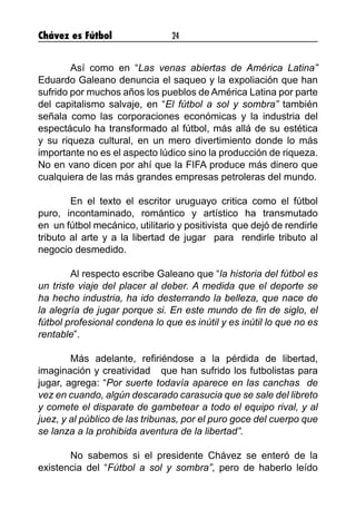 Chávez es Fútbol 24
	 Así como en “Las venas abiertas de América Latina”
Eduardo Galeano denuncia el saqueo y la expoliación que han
sufrido por muchos años los pueblos de América Latina por parte
del capitalismo salvaje, en “El fútbol a sol y sombra” también
señala como las corporaciones económicas y la industria del
espectáculo ha transformado al fútbol, más allá de su estética
y su riqueza cultural, en un mero divertimiento donde lo más
importante no es el aspecto lúdico sino la producción de riqueza.
No en vano dicen por ahí que la FIFA produce más dinero que
cualquiera de las más grandes empresas petroleras del mundo.
 
	 En el texto el escritor uruguayo critica como el fútbol
puro, incontaminado, romántico y artístico ha transmutado
en  un fútbol mecánico, utilitario y positivista  que dejó de rendirle
tributo al arte y a la libertad de jugar  para  rendirle tributo al
negocio desmedido.
 
	 Al respecto escribe Galeano que “la historia del fútbol es
un triste viaje del placer al deber. A medida que el deporte se
ha hecho industria, ha ido desterrando la belleza, que nace de
la alegría de jugar porque si. En este mundo de fin de siglo, el
fútbol profesional condena lo que es inútil y es inútil lo que no es
rentable”.
	 Más adelante, refiriéndose a la pérdida de libertad,
imaginación y creatividad   que han sufrido los futbolistas para
jugar, agrega: “Por suerte todavía aparece en las canchas  de
vez en cuando, algún descarado carasucia que se sale del libreto
y comete el disparate de gambetear a todo el equipo rival, y al
juez, y al público de las tribunas, por el puro goce del cuerpo que
se lanza a la prohibida aventura de la libertad”.
	 No sabemos si el presidente Chávez se enteró de la
existencia del “Fútbol a sol y sombra”, pero de haberlo leído
 