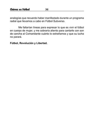 Chávez es Fútbol 240
analogías que recuerdo haber manifestado durante un programa
radial que llevamos a cabo en Fútbol Subverso.
Me faltarían líneas para expresar lo que es vivir el fútbol
en cuerpo de mujer, y me sobraría aliento para cantarle con son
de cancha al Comandante cuánto lo extrañamos y que su lucha
no parará.
Fútbol, Revolución y Libertad.
 