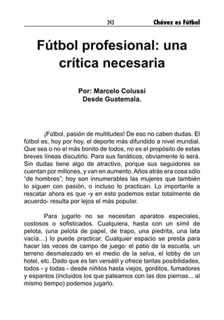 243 Chávez es Fútbol
Fútbol profesional: una
crítica necesaria
Por: Marcelo Colussi
Desde Guatemala.
¡Fútbol, pasión de multitudes! De eso no caben dudas. El
fútbol es, hoy por hoy, el deporte más difundido a nivel mundial.
Que sea o no el más bonito de todos, no es el propósito de estas
breves líneas discutirlo. Para sus fanáticos, obviamente lo será.
Sin dudas tiene algo de atractivo, porque sus seguidores se
cuentan por millones, y van en aumento.Años atrás era cosa sólo
“de hombres”; hoy son innumerables las mujeres que también
lo siguen con pasión, o incluso lo practican. Lo importante a
rescatar ahora es que -y en esto podemos estar totalmente de
acuerdo- resulta por lejos el más popular.
Para jugarlo no se necesitan aparatos especiales,
costosos o sofisticados. Cualquiera, hasta con un símil de
pelota, (una pelota de papel, de trapo, una piedrita, una lata
vacía…) lo puede practicar. Cualquier espacio se presta para
hacer las veces de campo de juego: el patio de la escuela, un
terreno desmalezado en el medio de la selva, el lobby de un
hotel, etc. Dado que es tan versátil y ofrece tantas posibilidades,
todos - y todas - desde niñitos hasta viejos, gorditos, fumadores
y espantos (incluidos los que pateamos con las dos piernas... al
mismo tiempo) podemos jugarlo.
 