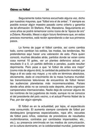 Chávez es Fútbol 244
Seguramente todos hemos escuchado alguna vez, dicho
por nuestros mayores, que “fútbol era el de antes”. Y siempre es
posible evocar algún maestro pasado como criterio y garantía
de tal afirmación: Di Stefano, Pelé, Maradona. Seguramente en
unos años se podrá rememorar como ícono de la “época de oro”
a Zidane, Ronaldo, Messi o algún futuro fenómeno que, en estos
precisos momentos, está recién aprendiendo a dar sus primeros
pasos.
La forma de jugar el fútbol cambia, así como cambia
todo, como cambian los estilos, las modas, las tendencias. No
pretendemos aquí hacer una valoración de esto. Para quien
conoció, muchas décadas atrás, partidos donde se veían como
cosa normal 10 goles, ver un planteo defensivo actual, un
resultado 0 a 0, un partido definido a penales, puede resultar
deprimente. Pero pese a que “el fútbol de antes era mejor”
(como más de alguno dirá), la cantidad de población mundial que
llega a él es cada vez mayor, y no sólo en términos absolutos,
obviamente, dado el crecimiento de la masa humana mundial:
las transmisiones televisivas de encuentros de fútbol tienen
las audiencias planetarias más inconmensurables. Países
donde años atrás no se conocía este deporte, ahora organizan
campeonatos internacionales. Nadie deja de conocer alguno de
los nombres de los jugadores de moda, aunque no se conozca
el del presidente del país vecino, o el actual Premio Nobel de la
Paz, por dar algún ejemplo.
El fútbol es en la actualidad, por lejos, el espectáculo
más consumido. El aumento siempre constante de fútbol por
dondequiera (programas especializados, ropa afín, escuelas
de fútbol para niños, sistemas de pronósticos de resultados
multimillonarios, contratos por cantidades impensables, etc.,
etc.), su presencia omnímoda en los medios de comunicación,
en la cultura dominante, en la cotidianeidad mundial, justamente
 