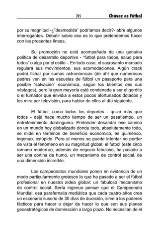245 Chávez es Fútbol
por su magnitud -¿”desmedida” podríamos decir?- abre algunos
interrogantes. Debatir sobre eso es lo que pretendemos hacer
con las presentes líneas.
Su promoción no está acompañada de una genuina
política de desarrollo deportivo - “fútbol para todos, salud para
todos” o algo por el estilo -. En todo caso, el sacrosanto mercado
regulará sus movimientos, sus acomodaciones. Algún crack
podrá fichar por sumas astronómicas (de ahí que numerosos
padres ven en las escuelas de fútbol un pasaporte para una
posible “salvación” económica, según los talentos des sus
vástagos), pero la gran mayoría está condenada a ser el gordito
o el fumador que envidia a estos pocos afortunados dotados y
los mira por televisión, para hablar de ellos al día siguiente.
El fútbol, como todos los deportes - quizá más que
todos - dejó hace mucho tiempo de ser un pasatiempo, un
entretenimiento dominguero. Pretender desandar ese camino
en un mundo hoy globalizado donde todo, absolutamente todo,
se mide en términos de beneficio económico, es quimérico,
ingenuo, estúpido. Pero al menos se puede intentar no perder
de vista el fenómeno en su magnitud global: el fútbol (este circo
romano moderno), además de negocio fabuloso, ha pasado a
ser una cortina de humo, un mecanismo de control social, de
una dimensión increíble.
Los campeonatos mundiales ponen en evidencia de un
modo particularmente grotesco lo que ha pasado a ser el fútbol
profesional en nuestra aldea global: un fabuloso mecanismo
de control social. Sería ingenuo pensar que el Campeonato
Mundial, esa parafernalia mediática que cada cuatro años crea
un escenario ilusorio de 30 días de duración, sirve a los poderes
fácticos para hacer o dejar de hacer lo que son sus planes
geoestratégicos de dominación a largo plazo. No necesitan de él
 