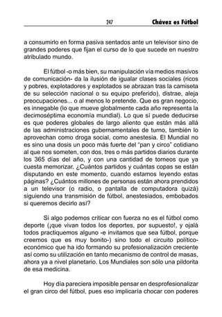 247 Chávez es Fútbol
a consumirlo en forma pasiva sentados ante un televisor sino de
grandes poderes que fijan el curso de lo que sucede en nuestro
atribulado mundo.
El fútbol -o más bien, su manipulación vía medios masivos
de comunicación- da la ilusión de igualar clases sociales (ricos
y pobres, explotadores y explotados se abrazan tras la camiseta
de su selección nacional o su equipo preferido), distrae, aleja
preocupaciones... o al menos lo pretende. Que es gran negocio,
es innegable (lo que mueve globalmente cada año representa la
decimoséptima economía mundial). Lo que sí puede deducirse
es que poderes globales de largo aliento que están más allá
de las administraciones gubernamentales de turno, también lo
aprovechan como droga social, como anestesia. El Mundial no
es sino una dosis un poco más fuerte del “pan y circo” cotidiano
al que nos someten, con dos, tres o más partidos diarios durante
los 365 días del año, y con una cantidad de torneos que ya
cuesta memorizar. ¿Cuántos partidos y cuántas copas se están
disputando en este momento, cuando estamos leyendo estas
páginas? ¿Cuántos millones de personas están ahora prendidos
a un televisor (o radio, o pantalla de computadora quizá)
siguiendo una transmisión de fútbol, anestesiados, embobados
si queremos decirlo así?
Si algo podemos criticar con fuerza no es el fútbol como
deporte (¡que vivan todos los deportes, por supuesto!, y ojalá
todos practiquemos alguno -e invitamos que sea fútbol, porque
creemos que es muy bonito-) sino todo el circuito político-
económico que ha ido formando su profesionalización creciente
así como su utilización en tanto mecanismo de control de masas,
ahora ya a nivel planetario. Los Mundiales son sólo una pildorita
de esa medicina.
Hoy día pareciera imposible pensar en desprofesionalizar
el gran circo del fútbol, pues eso implicaría chocar con poderes
 