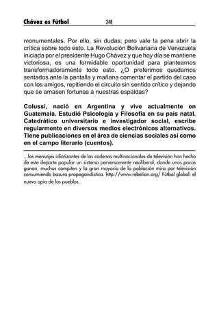 Chávez es Fútbol 248
monumentales. Por ello, sin dudas; pero vale la pena abrir la
crítica sobre todo esto. La Revolución Bolivariana de Venezuela
iniciada por el presidente Hugo Chávez y que hoy día se mantiene
victoriosa, es una formidable oportunidad para plantearnos
transformadoramente todo esto. ¿O preferimos quedarnos
sentados ante la pantalla y mañana comentar el partido del caso
con los amigos, repitiendo el circuito sin sentido crítico y dejando
que se amasen fortunas a nuestras espaldas?
Colussi, nació en Argentina y vive actualmente en
Guatemala. Estudió Psicología y Filosofía en su país natal.
Catedrático universitario e investigador social, escribe
regularmente en diversos medios electrónicos alternativos.
Tiene publicaciones en el área de ciencias sociales así como
en el campo literario (cuentos).
...los mensajes idiotizantes de las cadenas multinacionales de televisión han hecho
de este deporte popular un sistema perversamente neoliberal, donde unos pocos
ganan, muchos compiten y la gran mayoría de la población mira por televisión
consumiendo basura propagandística. http://www.rebelion.org/ Fútbol global: el
nuevo opio de los pueblos.
 