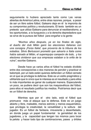 25 Chávez es Fútbol
seguramente lo hubiera apreciado tanto como Las venas
abiertas de América Latina, entre otras razones, porque,  a pesar
de ser un libro sobre fútbol, Galeano deja en él  la impronta de
su compromiso político y revolucionario. El texto  también es un
pretexto  que utiliza Galeano para denunciar al neoliberalismo, a
los oportunistas, a la burguesía y a la derecha depredadora que
se sirve de la pureza del fútbol  para engañar a la gente:
 
	 “Muchos años después, ya en los finales de siglo,
el dueño del club Milán ganó las elecciones italianas con
una consigna ¡Forza Italia!, que provenía de la tribuna de los
estadios. Silvio Berlusconi prometió que salvaría a Italia como
había salvado al Milán, el superequipo campeón de todo,  y los
electores olvidaron que sus empresas estaban a la orilla de la
ruina”, escribe Galeano.         
 
	 Desde hace ya varios años el fútbol ha estado dividido
entre dos concepciones o dos maneras de percibir y practicar el
balompié, por un lado están quienes defienden un fútbol cerrado
en el que se privilegia la defensa. Este es un estilo pragmático y
utilitarista que lo único que le interesa es el resultado y para ellos
lo más importantes es ganar de cualquier manera. Especulando
un poco, se pudiera decir que son los maquiavélicos del fútbol,
para ellos el resultado justifica los medios. Podríamos decir que 
es un fútbol de derecha.
 
	 Mientras que por el  otro lado, está el fútbol que
promueve  más al ataque que la defensa. Este es un juego
abierto y libre, maleable, menos estricto y menos esquemático,
que privilegia la creatividad, la versatilidad y la soltura  del
jugador. Es un fútbol de fantasía, irreverente y desenfadado,
en donde juega un papel fundamental  la genialidad de los
jugadores, y la  capacidad que tengan los mismos para tocar
la pelota  y hacer todo tipo de combinaciones, pases  y dribles
 