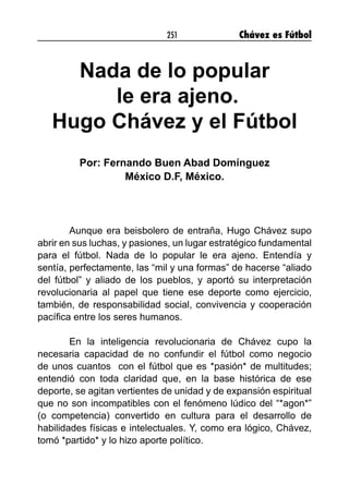 251 Chávez es Fútbol
Nada de lo popular
le era ajeno.
Hugo Chávez y el Fútbol
Por: Fernando Buen Abad Domínguez
México D.F, México.
	 Aunque era beisbolero de entraña, Hugo Chávez supo
abrir en sus luchas, y pasiones, un lugar estratégico fundamental
para el fútbol. Nada de lo popular le era ajeno. Entendía y
sentía, perfectamente, las “mil y una formas” de hacerse “aliado
del fútbol” y aliado de los pueblos, y aportó su interpretación
revolucionaria al papel que tiene ese deporte como ejercicio,
también, de responsabilidad social, convivencia y cooperación
pacífica entre los seres humanos.
	 En la inteligencia revolucionaria de Chávez cupo la
necesaria capacidad de no confundir el fútbol como negocio
de unos cuantos con el fútbol que es *pasión* de multitudes;
entendió con toda claridad que, en la base histórica de ese
deporte, se agitan vertientes de unidad y de expansión espiritual
que no son incompatibles con el fenómeno lúdico del “*agon*”
(o competencia) convertido en cultura para el desarrollo de
habilidades físicas e intelectuales. Y, como era lógico, Chávez,
tomó *partido* y lo hizo aporte político.
 