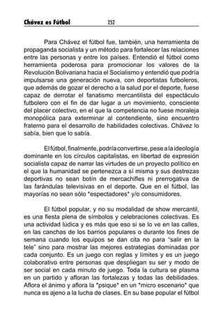 Chávez es Fútbol 252
	 Para Chávez el fútbol fue, también, una herramienta de
propaganda socialista y un método para fortalecer las relaciones
entre las personas y entre los países. Entendió el fútbol como
herramienta poderosa para promocionar los valores de la
Revolución Bolivariana hacia el Socialismo y entendió que podría
impulsarse una generación nueva, con deportistas futboleros,
que además de gozar el derecho a la salud por el deporte, fuese
capaz de derrotar el fanatismo mercantilista del espectáculo
futbolero con el fin de dar lugar a un movimiento, consciente
del placer colectivo, en el que la competencia no fuese moraleja
monopólica para exterminar al contendiente, sino encuentro
fraterno para el desarrollo de habilidades colectivas. Chávez lo
sabía, bien que lo sabía.
	 Elfútbol,finalmente,podríaconvertirse,pesealaideología
dominante en los círculos capitalistas, en libertad de expresión
socialista capaz de narrar las virtudes de un proyecto político en
el que la humanidad se pertenezca a sí misma y sus destrezas
deportivas no sean botín de mercachifles ni prerrogativa de
las farándulas televisivas en el deporte. Que en el fútbol, las
mayorías no sean sólo *espectadores* y/o consumidores.
	 El fútbol popular, y no su modalidad de show mercantil,
es una fiesta plena de símbolos y celebraciones colectivas. Es
una actividad lúdica y es más que eso si se lo ve en las calles,
en las canchas de los barrios populares o durante los fines de
semana cuando los equipos se dan cita no para “salir en la
tele” sino para mostrar las mejores estrategias dominadas por
cada conjunto. Es un juego con reglas y límites y es un juego
colaborativo entre personas que despliegan su ser y modo de
ser social en cada minuto de juego. Toda la cultura se plasma
en un partido y afloran las fortalezas y todas las debilidades.
Aflora el ánimo y aflora la *psique* en un *micro escenario* que
nunca es ajeno a la lucha de clases. En su base popular el fútbol
 