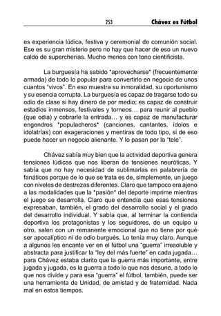 253 Chávez es Fútbol
es experiencia lúdica, festiva y ceremonial de comunión social.
Ese es su gran misterio pero no hay que hacer de eso un nuevo
caldo de supercherías. Mucho menos con tono cientificista.
	 La burguesía ha sabido *aprovecharse* (frecuentemente
armada) de todo lo popular para convertirlo en negocio de unos
cuantos “vivos”. En eso muestra su inmoralidad, su oportunismo
y su esencia corrupta. La burguesía es capaz de tragarse todo su
odio de clase si hay dinero de por medio; es capaz de construir
estadios inmensos, festivales y torneos… para reunir al pueblo
(que odia) y cobrarle la entrada… y es capaz de manufacturar
engendros *populacheros* (canciones, cantantes, ídolos e
idolatrías) con exageraciones y mentiras de todo tipo, si de eso
puede hacer un negocio alienante. Y lo pasan por la “tele”.
	 Chávez sabía muy bien que la actividad deportiva genera
tensiones lúdicas que nos liberan de tensiones neuróticas. Y
sabía que no hay necesidad de sublimarlas en palabrería de
fanáticos porque de lo que se trata es de, simplemente, un juego
con niveles de destrezas diferentes. Claro que tampoco era ajeno
a las modalidades que la *pasión* del deporte imprime mientras
el juego se desarrolla. Claro que entendía que esas tensiones
expresaban, también, el grado del desarrollo social y el grado
del desarrollo individual. Y sabía que, al terminar la contienda
deportiva los protagonistas y los seguidores, de un equipo u
otro, salen con un remanente emocional que no tiene por qué
ser apocalíptico ni de odio burgués. Lo tenía muy claro. Aunque
a algunos les encante ver en el fútbol una “guerra” irresoluble y
abstracta para justificar la “ley del más fuerte” en cada jugada…
para Chávez estaba clarito que la guerra más importante, entre
jugada y jugada, es la guerra a todo lo que nos desune, a todo lo
que nos divide y para esa “guerra” el fútbol, también, puede ser
una herramienta de Unidad, de amistad y de fraternidad. Nada
mal en estos tiempos.
 