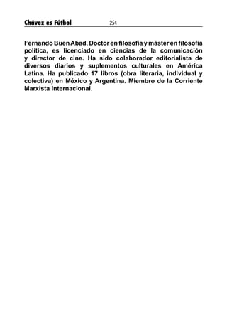 Chávez es Fútbol 254
Fernando BuenAbad, Doctor en filosofía y máster en filosofía
política, es licenciado en ciencias de la comunicación
y director de cine. Ha sido colaborador editorialista de
diversos diarios y suplementos culturales en América
Latina. Ha publicado 17 libros (obra literaria, individual y
colectiva) en México y Argentina. Miembro de la Corriente
Marxista Internacional.
 