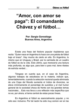 257 Chávez es Fútbol
“Amor, con amor se
paga”: El comandante
Chávez y el fútbol…
Por: Sergio Gorostiaga
Buenos Aires, Argentina
Existe una frase del folclore popular rioplatense que
recita: “Quien nace en Argentina lo hace con una pelota de fútbol
bajo el brazo”. Hay mucho de cierto en ello. En Argentina, lo
mismo que en Uruguay y Brasil, por la camiseta de un cuadro
de fútbol se da la vida. Esto último, que merecería una lectura
más profunda, es algo que, para bien o para mal, tiene ribetes
de estricta verdad…
Téngase en cuenta que, en el caso de Argentina,
algunos trabajos de estudiosos en la materia, indican que,
lamentablemente, cuando la selección nacional queda eliminada
de una Copa del Mundo aumenta el índice de divorcios, se
eleva mínimamente el porcentaje de suicidios y el mal humor
general de la sociedad choca de frente con los grandes temas
nacionales… Esto nos lleva a una reflexión más específica que
no es, por ahora, el tema central de estas pocas líneas.
En Argentina el fútbol es esencialmente popular, y no
sólo eso: inclusivo. Por tal razón ha sido muy común ver en las
 