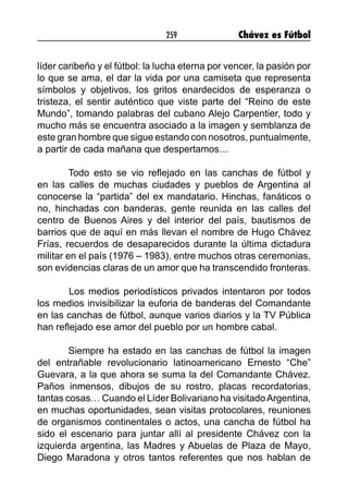 259 Chávez es Fútbol
líder caribeño y el fútbol: la lucha eterna por vencer, la pasión por
lo que se ama, el dar la vida por una camiseta que representa
símbolos y objetivos, los gritos enardecidos de esperanza o
tristeza, el sentir auténtico que viste parte del “Reino de este
Mundo”, tomando palabras del cubano Alejo Carpentier, todo y
mucho más se encuentra asociado a la imagen y semblanza de
este gran hombre que sigue estando con nosotros, puntualmente,
a partir de cada mañana que despertamos…
Todo esto se vio reflejado en las canchas de fútbol y
en las calles de muchas ciudades y pueblos de Argentina al
conocerse la “partida” del ex mandatario. Hinchas, fanáticos o
no, hinchadas con banderas, gente reunida en las calles del
centro de Buenos Aires y del interior del país, bautismos de
barrios que de aquí en más llevan el nombre de Hugo Chávez
Frías, recuerdos de desaparecidos durante la última dictadura
militar en el país (1976 – 1983), entre muchos otras ceremonias,
son evidencias claras de un amor que ha transcendido fronteras.
	 Los medios periodísticos privados intentaron por todos
los medios invisibilizar la euforia de banderas del Comandante
en las canchas de fútbol, aunque varios diarios y la TV Pública
han reflejado ese amor del pueblo por un hombre cabal.
Siempre ha estado en las canchas de fútbol la imagen
del entrañable revolucionario latinoamericano Ernesto “Che”
Guevara, a la que ahora se suma la del Comandante Chávez.
Paños inmensos, dibujos de su rostro, placas recordatorias,
tantas cosas… Cuando el Líder Bolivariano ha visitadoArgentina,
en muchas oportunidades, sean visitas protocolares, reuniones
de organismos continentales o actos, una cancha de fútbol ha
sido el escenario para juntar allí al presidente Chávez con la
izquierda argentina, las Madres y Abuelas de Plaza de Mayo,
Diego Maradona y otros tantos referentes que nos hablan de
 
