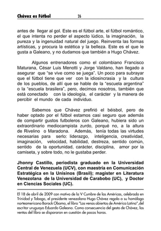 Chávez es Fútbol 26
antes de  llegar al gol. Este es el fútbol arte, el fútbol romántico,
el que intenta no perder el aspecto lúdico, la imaginación,  la 
pureza y la ingenuidad natural del juego. Reinventa las formas
artísticas, y procura la estética y la belleza. Este es el que le
gusta a Galeano, y no dudamos que también a Hugo Chávez.
 
	 Algunos entrenadores como el colombiano Francisco
Maturana, César Luis Menotti y Jorge Valdano, han llegado a
asegurar  que “se vive como se juega”. Un poco para subrayar
que el fútbol tiene que ver  con la idiosincrasia  y la  cultura
de los pueblos, de allí que se hable de la “escuela argentina”
o la “escuela brasilera”, pero, decimos nosotros, también que
está conectado    con la ideología,  el carácter  y la manera de
percibir  el mundo  de cada  individuo.
 
	 Sabemos que Chávez prefirió el béisbol, pero de
haber optado por el fútbol estamos casi seguro que además
de compartir gustos futboleros con Galeano, hubiera sido un
extraordinario mediocampista zurdo, porqué no, a la altura
de Rivelino  o Maradona.   Además,  tenía todas las virtudes
necesarias para  serlo: liderazgo,  inteligencia, creatividad,
imaginación,  velocidad, habilidad, destreza, sentido común,
sentido  de la oportunidad, carácter, disciplina,  amor por la
camiseta, y sobre todo, no le gustaba perder.    
 
Jhonny Castillo, periodista graduado en la Universidad
Central de Venezuela (UCV), con maestría en Comunicación
Estratégica en la Unisinos (Brasil); magister en Literatura
Venezolana  de la Universidad de Carabobo (UC),  y Doctor
en Ciencias Sociales (UC).  
El 18 de abril de 2009 con motivo de la V Cumbre de las Américas, celebrada en
Trinidad y Tobago, el presidente venezolano Hugo Chávez regala a su homólogo
norteamericano Barack Obama, el libro “Las venas abiertas de América Latina”,del
escritor uruguayo Eduardo Galeano. Como consecuencia del gesto de Chávez, las
ventas del libro se dispararon en cuestión de pocas horas.
 