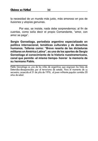 Chávez es Fútbol 260
la necesidad de un mundo más justo, más amoroso en pos de
ilusiones y utopías genuinas.
Por eso, se insiste, nada debe sorprendernos; al fin de
cuentas, como solía decir el propio Comandante, “amor, con
amor se paga”.
Sergio Gorostiaga, periodista argentino especializado en
política internacional, temáticas culturales y de derechos
humanos. Talleres como: “Breve reseña de las dictaduras
militares en América Latina”, es uno de los aportes de Sergio
Gorostiaga al conocimiento de la historia nuestramericana,
canal que permite -al mismo tiempo- honrar la memoria de
su hermano Pablo.
Pablo Gorostiaga es uno de los miles de argentinos que engrosan las listas de
Detenidos-desaparecidos por el terrorismo de estado. Para el momento de su
secuestro, acaecido el 31 de julio de 1976, el joven militante popular contaba 20
años de edad.
 