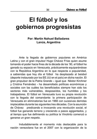 261 Chávez es Fútbol
El fútbol y los
gobiernos progresistas
Por: Martin Nahuel Balladares
Lanús, Argentina
Ante la llegada de gobiernos populares en América
Latina y con el gran impulsor Hugo Chávez Frías quien asume
tomando el poder hacia fines de la década de los ‘90, el fútbol ha
ganado su espacio en Venezuela, prácticamente equiparándose
con la República Argentina en lo que respecta a popularidad,
a sabiendas que hoy día el fútbol ha desplazado al beisbol
(deporte instaurado por los EE.UU en el país) en dicha nación. El
gran propulsor de la Patria Grande – igual que Néstor Kirchner
y Cristina Fernández - ha desarrollado políticas económicas y
sociales con las cuáles los beneficiados siempre han sido los
sectores más vulnerables, desposeídos, los humildes y los
trabajadores. El fútbol en Venezuela tuvo su propia revolución
con la llegada del comandante: la primera participación de
Venezuela en eliminatorias fue en 1966 con sucesivas derrotas
implacables durante las siguientes tres décadas. Con la asunción
de Chávez predicando e invocando una revolución social, el
fútbol fue ganando terreno y creciendo a pasos agigantados, y
al tiempo que fue definiendo su política la Vinotinto comenzó a
ganarse un gran respeto.
Indudablemente el momento más destacable para la
nación venezolana fue en el 2007 con la organización de la
 