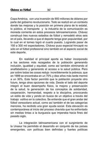 Chávez es Fútbol 262
Copa América, con una inversión de 900 millones de dólares por
parte del gobierno revolucionario. Todo se realizó en un contexto
donde las mejoras y la posición en primera plana de lo estatal,
lo público, el transporte y la industria de la comunicación es
moneda corriente en estos procesos latinoamericanos. Chávez
construyó tres nuevos estadios de fútbol y remodeló otros seis
en el país, llevando a que el deporte tenga gran popularidad, por
lo cual en el torneo logró el cuarto puesto. Logrando pasar de
150 a 300 mil espectadores, Chávez puso especial hincapié no
sólo en el fútbol profesional sino también en el aspecto social de
este deporte.
En realidad el principal aporte es haber incorporado
a los sectores más rezagados de la población generando
inclusión, igualdad y equidad, como así también eliminando el
analfabetismo y generando el acceso a la salud pública. Pero
por sobre todas las cosas redujo increíblemente la pobreza, que
en 1999 se encontraba en un 70% y diez años más tarde mermó
a un 30%. Este factor permitió que la población proyecte otro
futuro, tenga otras opciones de vida. Desde el lado del deporte
integró el buen desempeño físico, la mejora y preservación
de la salud, la generación de los conceptos de solidaridad,
cooperación, hermandad, respeto a la disciplina, provocando
un estilo de vida y yendo en busca de un objetivo a través del
trabajo volitivo en lo colectivo. Se entiende que el gran andar del
fútbol venezolano actual, como así también el de las categorías
menores, ha recibido una gran ayuda social. Esta elevación es
contemporánea al inicio del proceso chavista que ha enfrentado
sin medias tintas a la burguesía que imperaba hacia fines del
pasado siglo.
La integración latinoamericana con el surgimiento de
la Unasur ha permitido el desarrollo en conjunto de los países
emergentes, con políticas bien definidas y fuertes políticas
 