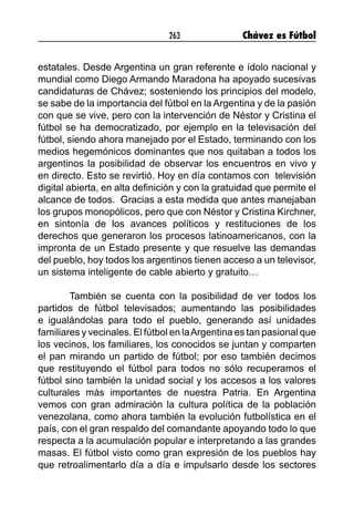 263 Chávez es Fútbol
estatales. Desde Argentina un gran referente e ídolo nacional y
mundial como Diego Armando Maradona ha apoyado sucesivas
candidaturas de Chávez; sosteniendo los principios del modelo,
se sabe de la importancia del fútbol en la Argentina y de la pasión
con que se vive, pero con la intervención de Néstor y Cristina el
fútbol se ha democratizado, por ejemplo en la televisación del
fútbol, siendo ahora manejado por el Estado, terminando con los
medios hegemónicos dominantes que nos quitaban a todos los
argentinos la posibilidad de observar los encuentros en vivo y
en directo. Esto se revirtió. Hoy en día contamos con televisión
digital abierta, en alta definición y con la gratuidad que permite el
alcance de todos. Gracias a esta medida que antes manejaban
los grupos monopólicos, pero que con Néstor y Cristina Kirchner,
en sintonía de los avances políticos y restituciones de los
derechos que generaron los procesos latinoamericanos, con la
impronta de un Estado presente y que resuelve las demandas
del pueblo, hoy todos los argentinos tienen acceso a un televisor,
un sistema inteligente de cable abierto y gratuito…
También se cuenta con la posibilidad de ver todos los
partidos de fútbol televisados; aumentando las posibilidades
e igualándolas para todo el pueblo, generando así unidades
familiares y vecinales. El fútbol en laArgentina es tan pasional que
los vecinos, los familiares, los conocidos se juntan y comparten
el pan mirando un partido de fútbol; por eso también decimos
que restituyendo el fútbol para todos no sólo recuperamos el
fútbol sino también la unidad social y los accesos a los valores
culturales más importantes de nuestra Patria. En Argentina
vemos con gran admiración la cultura política de la población
venezolana, como ahora también la evolución futbolística en el
país, con el gran respaldo del comandante apoyando todo lo que
respecta a la acumulación popular e interpretando a las grandes
masas. El fútbol visto como gran expresión de los pueblos hay
que retroalimentarlo día a día e impulsarlo desde los sectores
 