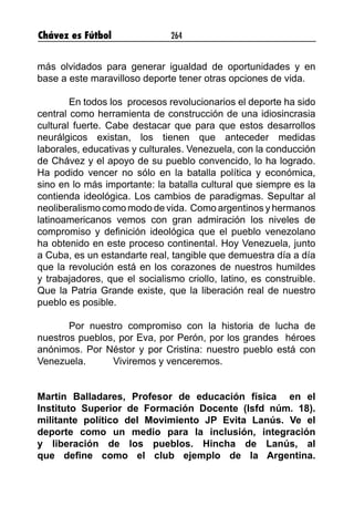 Chávez es Fútbol 264
más olvidados para generar igualdad de oportunidades y en
base a este maravilloso deporte tener otras opciones de vida.
En todos los procesos revolucionarios el deporte ha sido
central como herramienta de construcción de una idiosincrasia
cultural fuerte. Cabe destacar que para que estos desarrollos
neurálgicos existan, los tienen que anteceder medidas
laborales, educativas y culturales. Venezuela, con la conducción
de Chávez y el apoyo de su pueblo convencido, lo ha logrado.
Ha podido vencer no sólo en la batalla política y económica,
sino en lo más importante: la batalla cultural que siempre es la
contienda ideológica. Los cambios de paradigmas. Sepultar al
neoliberalismo como modo de vida. Como argentinos y hermanos
latinoamericanos vemos con gran admiración los niveles de
compromiso y definición ideológica que el pueblo venezolano
ha obtenido en este proceso continental. Hoy Venezuela, junto
a Cuba, es un estandarte real, tangible que demuestra día a día
que la revolución está en los corazones de nuestros humildes
y trabajadores, que el socialismo criollo, latino, es construible.
Que la Patria Grande existe, que la liberación real de nuestro
pueblo es posible.
Por nuestro compromiso con la historia de lucha de
nuestros pueblos, por Eva, por Perón, por los grandes héroes
anónimos. Por Néstor y por Cristina: nuestro pueblo está con
Venezuela. Viviremos y venceremos.
Martin Balladares, Profesor de educación física en el
Instituto Superior de Formación Docente (Isfd núm. 18).
militante político del Movimiento JP Evita Lanús. Ve el
deporte como un medio para la inclusión, integración
y liberación de los pueblos. Hincha de Lanús, al
que define como el club ejemplo de la Argentina.
 