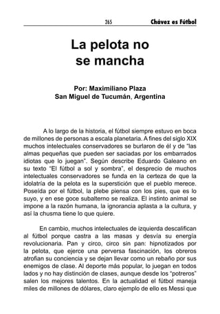 265 Chávez es Fútbol
La pelota no
se mancha
Por: Maximiliano Plaza
San Miguel de Tucumán, Argentina
A lo largo de la historia, el fútbol siempre estuvo en boca
de millones de personas a escala planetaria. A fines del siglo XIX
muchos intelectuales conservadores se burlaron de él y de “las
almas pequeñas que pueden ser saciadas por los embarrados
idiotas que lo juegan”. Según describe Eduardo Galeano en
su texto “El fútbol a sol y sombra”, el desprecio de muchos
intelectuales conservadores se funda en la certeza de que la
idolatría de la pelota es la superstición que el pueblo merece.
Poseída por el fútbol, la plebe piensa con los pies, que es lo
suyo, y en ese goce subalterno se realiza. El instinto animal se
impone a la razón humana, la ignorancia aplasta a la cultura, y
así la chusma tiene lo que quiere.
En cambio, muchos intelectuales de izquierda descalifican
al fútbol porque castra a las masas y desvía su energía
revolucionaria. Pan y circo, circo sin pan: hipnotizados por
la pelota, que ejerce una perversa fascinación, los obreros
atrofian su conciencia y se dejan llevar como un rebaño por sus
enemigos de clase. Al deporte más popular, lo juegan en todos
lados y no hay distinción de clases, aunque desde los “potreros”
salen los mejores talentos. En la actualidad el fútbol maneja
miles de millones de dólares, claro ejemplo de ello es Messi que
 