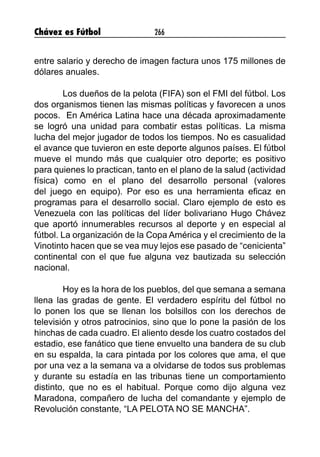 Chávez es Fútbol 266
entre salario y derecho de imagen factura unos 175 millones de
dólares anuales.
Los dueños de la pelota (FIFA) son el FMI del fútbol. Los
dos organismos tienen las mismas políticas y favorecen a unos
pocos. En América Latina hace una década aproximadamente
se logró una unidad para combatir estas políticas. La misma
lucha del mejor jugador de todos los tiempos. No es casualidad
el avance que tuvieron en este deporte algunos países. El fútbol
mueve el mundo más que cualquier otro deporte; es positivo
para quienes lo practican, tanto en el plano de la salud (actividad
física) como en el plano del desarrollo personal (valores
del  juego en equipo). Por eso es una herramienta eficaz en
programas para el desarrollo social. Claro ejemplo de esto es
Venezuela con las políticas del líder bolivariano Hugo Chávez
que aportó innumerables recursos al deporte y en especial al
fútbol. La organización de la Copa América y el crecimiento de la
Vinotinto hacen que se vea muy lejos ese pasado de “cenicienta”
continental con el que fue alguna vez bautizada su selección
nacional.
Hoy es la hora de los pueblos, del que semana a semana
llena las gradas de gente. El verdadero espíritu del fútbol no
lo ponen los que se llenan los bolsillos con los derechos de
televisión y otros patrocinios, sino que lo pone la pasión de los
hinchas de cada cuadro. El aliento desde los cuatro costados del
estadio, ese fanático que tiene envuelto una bandera de su club
en su espalda, la cara pintada por los colores que ama, el que
por una vez a la semana va a olvidarse de todos sus problemas
y durante su estadía en las tribunas tiene un comportamiento
distinto, que no es el habitual. Porque como dijo alguna vez
Maradona, compañero de lucha del comandante y ejemplo de
Revolución constante, “LA PELOTA NO SE MANCHA”.
 