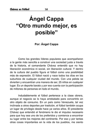 Chávez es Fútbol 268
Ángel Cappa
“Otro mundo mejor, es
posible”
Por: Ángel Cappa
Como los grandes líderes populares que acompañaron
a la gente más sencilla a construir una sociedad justa a través
de la historia, el comandante Chávez entendió que no hay
liberación económica ni social, sin liberación cultural. Y dentro
de la cultura del pueblo figura el fútbol como una posibilidad
más de expresión. El fútbol nació y nace todos los días en los
suburbios de cualquier ciudad del mundo. Con una pelota se
divierten y encuentran una manera de ser, 25 niños en cualquier
lugar. Es un deporte barato y por eso cuenta con la participación
de millones de personas en todo el mundo.
Indudablemente el fútbol pertenece a la clase obrera,
aunque el negocio se lo haya arrebatado para convertirlo en
otro objeto de consumo. En un país como Venezuela, tal vez
inclinada a otros deportes por tradición, el fútbol también ocupa
un lugar de privilegio desde hace ya varios años. El presidente
Chávez que entendió el fenómeno le dio el impulso necesario
para que hoy sea uno de los preferidos y comience a encontrar
su lugar entre los mejores del continente. Por eso y por tantas
otras cosas importantes en la vida de los pueblos, me siento
 