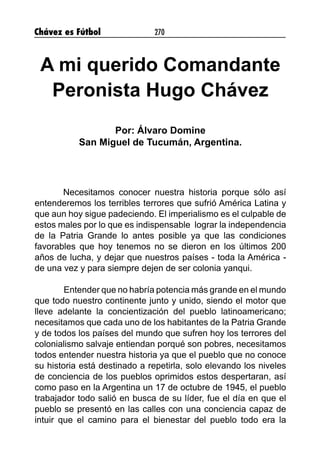 Chávez es Fútbol 270
A mi querido Comandante
Peronista Hugo Chávez
Por: Álvaro Domine
San Miguel de Tucumán, Argentina.
Necesitamos conocer nuestra historia porque sólo así
entenderemos los terribles terrores que sufrió América Latina y
que aun hoy sigue padeciendo. El imperialismo es el culpable de
estos males por lo que es indispensable lograr la independencia
de la Patria Grande lo antes posible ya que las condiciones
favorables que hoy tenemos no se dieron en los últimos 200
años de lucha, y dejar que nuestros países - toda la América -
de una vez y para siempre dejen de ser colonia yanqui.
	Entender que no habría potencia más grande en el mundo
que todo nuestro continente junto y unido, siendo el motor que
lleve adelante la concientización del pueblo latinoamericano;
necesitamos que cada uno de los habitantes de la Patria Grande
y de todos los países del mundo que sufren hoy los terrores del
colonialismo salvaje entiendan porqué son pobres, necesitamos
todos entender nuestra historia ya que el pueblo que no conoce
su historia está destinado a repetirla, solo elevando los niveles
de conciencia de los pueblos oprimidos estos despertaran, así
como paso en la Argentina un 17 de octubre de 1945, el pueblo
trabajador todo salió en busca de su líder, fue el día en que el
pueblo se presentó en las calles con una conciencia capaz de
intuir que el camino para el bienestar del pueblo todo era la
 