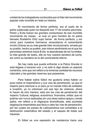 271 Chávez es Fútbol
unidad de los trabajadores conducidos por el líder del movimiento
popular más increíble en toda su historia.
El movimiento de forma perfecta, era el suelo de la
patria sublevada quien se despertó ese 17 de octubre peronista.
Perón y Evita fueron los grandes conductores de ese increíble
movimiento de masas , al cual un gran hombre de mi patria
llamado Scalabrini Ortiz supo llamar de forma perfecta, y así
como para nuestros hermanos venezolanos el comandante
invicto Chávez es su más grande líder revolucionario, amado por
su pueblo, hecho ya pueblo, ese mismo sentimiento es el que los
peronistas sentimos hacia Evita, la abanderada de los humildes,
la más grande de todos, ella es hoy nuestra bandera de lucha,
así como su bandera es la del comandante eterno.
No hay nada que pueda enfrentar a la Patria Grande si
esta llegase a hacerse una, y no sólo lo digo desde un aspecto
romántico, sino que me refiero a la inmensa cantidad de recursos
naturales y las grandes reservas que poseemos.
Para hablar sobre fútbol me gustaría antes hablar un
poco sobre el imperialismo y sus vías de penetración, ya que el
imperio para colonizar a un país ya no manda miles de soldados
a invadirlo, ya no colonizan con ese tipo de violencia, ahora
lo hacen de otra manera, esta son las vías de penetración del
imperio: Cultural, religiosa, económica, financiera, militar, que no
podrían ser nunca realizadas sin una clase nativa cipaya y vende
patria, me refiero a la oligarquía diversificada, esta sociedad
oligárquica-imperialista que lleva a cabo las vías de penetración,
por las cuales los países de Latinoamérica son sometidos a la
destrucción sistemática del estado y al saqueo de todas sus
riquezas.
El fútbol es una expresión de resistencia hacia una
 