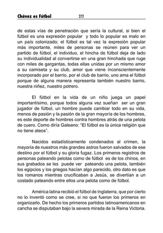 Chávez es Fútbol 272
de estas vías de penetración que sería la cultural, si bien el
fútbol es una expresión popular y todo lo popular es malo en
un país colonizado; el fútbol es tal vez la expresión popular
más importante, miles de personas se reúnen para ver un
partido de fútbol, el individuo, el hincha de fútbol deja de lado
su individualidad al convertirse en una gran hinchada que ruge
con miles de gargantas, todas ellas unidas por un mismo amor
a su camiseta y su club, amor que viene inconscientemente
incorporado por el barrio, por el club de barrio, uno ama el fútbol
porque de alguna manera representa también nuestro barrio,
nuestra niñez, nuestro potrero.
El fútbol en la vida de un niño juega un papel
importantísimo, porque todos alguna vez sueñan ser un gran
jugador de fútbol, un hombre puede cambiar todo en su vida,
menos de pasión y la pasión de la gran mayoría de los hombres,
es este deporte de hombres contra hombres atrás de una pelota
de cuero. Como diría Galeano: “El fútbol es la única religión que
no tiene ateos”.
Nacidos estadísticamente condenados al crimen, la
mayoría de nuestros más grandes astros fueron salvados de ese
destino por el fútbol y su gloria fugaz. Los primeros registros de
personas pateando pelotas como de fútbol es de los chinos, en
sus grabados se les puede ver pateando una pelota, también
los egipcios y los griegos hacían algo parecido, otro dato es que
los romanos mientras crucificaban a Jesús, se divertían a un
costado pateando entre ellos una pelota como de fútbol.
América latina recibió el fútbol de Inglaterra, que por cierto
no lo inventó como se cree, si no que fueron los primeros en
organizarlo. De hecho los primeros partidos latinoamericanos en
cancha se disputaban bajo la severa mirada de la Reina Victoria.
 